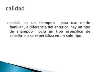sedal._ es un shampoo  para uso diario familiar , a diferencia del anterior  hay un tipo de shampoo  para un tipo especifico de cabello  no se especializa en un solo tipo.calidad