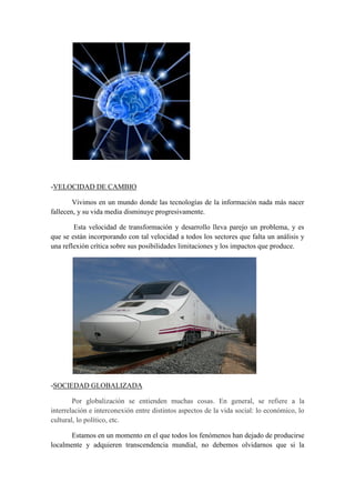-VELOCIDAD DE CAMBIO

        Vivimos en un mundo donde las tecnologías de la información nada más nacer
fallecen, y su vida media disminuye progresivamente.

        Esta velocidad de transformación y desarrollo lleva parejo un problema, y es
que se están incorporando con tal velocidad a todos los sectores que falta un análisis y
una reflexión crítica sobre sus posibilidades limitaciones y los impactos que produce.




-SOCIEDAD GLOBALIZADA

        Por globalización se entienden muchas cosas. En general, se refiere a la
interrelación e interconexión entre distintos aspectos de la vida social: lo económico, lo
cultural, lo político, etc.

       Estamos en un momento en el que todos los fenómenos han dejado de producirse
localmente y adquieren transcendencia mundial, no debemos olvidarnos que si la
 