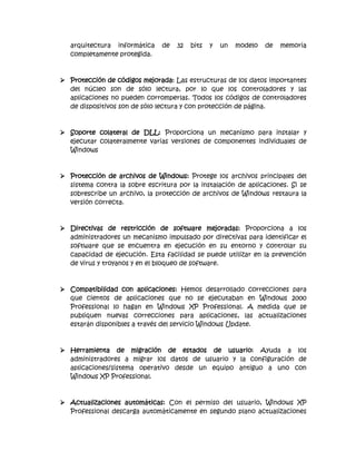 arquitectura informática    de   32   bits   y   un   modelo   de   memoria
   completamente protegida.



 Protección de códigos mejorada: Las estructuras de los datos importantes
  del núcleo son de sólo lectura, por lo que los controladores y las
  aplicaciones no pueden corromperlas. Todos los códigos de controladores
  de dispositivos son de sólo lectura y con protección de página.



 Soporte colateral de DLL: Proporciona un mecanismo para instalar y
  ejecutar colateralmente varias versiones de componentes individuales de
  Windows



 Protección de archivos de Windows: Protege los archivos principales del
  sistema contra la sobre escritura por la instalación de aplicaciones. Si se
  sobrescribe un archivo, la protección de archivos de Windows restaura la
  versión correcta.



 Directivas de restricción de software mejoradas: Proporciona a los
  administradores un mecanismo impulsado por directivas para identificar el
  software que se encuentra en ejecución en su entorno y controlar su
  capacidad de ejecución. Esta facilidad se puede utilizar en la prevención
  de virus y troyanos y en el bloqueo de software.



 Compatibilidad con aplicaciones: Hemos desarrollado correcciones para
  que cientos de aplicaciones que no se ejecutaban en Windows 2000
  Professional lo hagan en Windows XP Professional. A medida que se
  publiquen nuevas correcciones para aplicaciones, las actualizaciones
  estarán disponibles a través del servicio Windows Update.



 Herramienta de migración de estados de usuario: Ayuda a los
  administradores a migrar los datos de usuario y la configuración de
  aplicaciones/sistema operativo desde un equipo antiguo a uno con
  Windows XP Professional.



 Actualizaciones automáticas: Con el permiso del usuario, Windows XP
  Professional descarga automáticamente en segundo plano actualizaciones
 