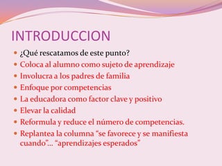 INTRODUCCION
 ¿Qué rescatamos de este punto?
 Coloca al alumno como sujeto de aprendizaje
 Involucra a los padres de familia
 Enfoque por competencias
 La educadora como factor clave y positivo
 Elevar la calidad
 Reformula y reduce el número de competencias.
 Replantea la columna “se favorece y se manifiesta
  cuando”… “aprendizajes esperados”
 