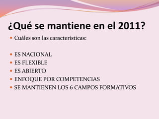 ¿Qué se mantiene en el 2011?
 Cuáles son las características:


 ES NACIONAL
 ES FLEXIBLE
 ES ABIERTO
 ENFOQUE POR COMPETENCIAS
 SE MANTIENEN LOS 6 CAMPOS FORMATIVOS
 