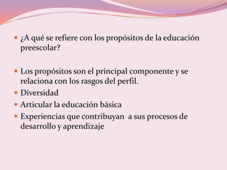  ¿A qué se refiere con los propósitos de la educación
 preescolar?

 Los propósitos son el principal componente y se
  relaciona con los rasgos del perfil.
 Diversidad
 Articular la educación básica
 Experiencias que contribuyan a sus procesos de
  desarrollo y aprendizaje
 