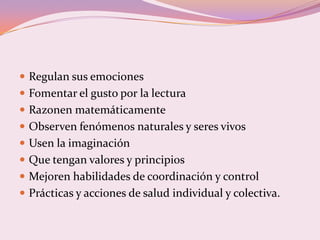  Regulan sus emociones
 Fomentar el gusto por la lectura
 Razonen matemáticamente
 Observen fenómenos naturales y seres vivos
 Usen la imaginación
 Que tengan valores y principios
 Mejoren habilidades de coordinación y control
 Prácticas y acciones de salud individual y colectiva.
 