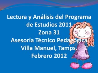 Lectura y Análisis del Programa
       de Estudios 2011
            Zona 31
 Asesoría Técnico Pedagógica
     Villa Manuel, Tamps.
          Febrero 2012
 