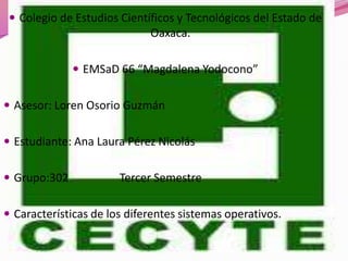  Colegio de Estudios Científicos y Tecnológicos del Estado de
                             Oaxaca.

               EMSaD 66 “Magdalena Yodocono”


 Asesor: Loren Osorio Guzmán


 Estudiante: Ana Laura Pérez Nicolás


 Grupo:302            Tercer Semestre

 Características de los diferentes sistemas operativos.
 