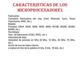 CARACTERISTICAS DE LOS
      MICROPROCESADORES
Fabricante:
Compañia fabricadora del chip (Intel, Motorola, Cyrix, Texas
Instruments, AMD, etc.).
Modelo:
Prototipo (4004, 8008, 8080, 8085, 6800, 80186, 80286, 80386,
80486, etc.)
Tecnología:
Tecn. de fabricación (CISC, RISC, etc.)
Velocidad del reloj:
Velocidad de proceso en Mhz (8 Mhz, 12 Mhz, 40 Mhz, 75 Mhz,
etc.)
Ancho de bus de datos interno:
Longitud en bits de la palabra (4 bits, 8 bits, 16 bits, etc.)
 
