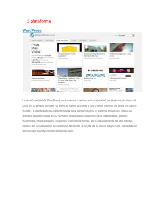 3 plataforma

WordPress




La versión online de WordPress para quienes no están en la capacidad de alojar los archivos del
CMS en su propio servidor -tal como lo hacen Wwwhat’s new y otros millones de sitios de todo el
mundo-. Exceptuando las características para cargar plugins, el sistema emula casi todas las
grandes características de su hermano descargable (opciones SEO, estadísticas, gestión
multimedia, filtrosantispam, elegantes y llamativos temas, etc.), especialmente las del manejo
intuitivo en la publicación de contenido. Respecto a la URL de tu nuevo blog te será concedido un
dominio del tipohttp://tusitio.wordpress.com.
 