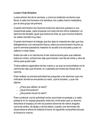 Lunes 13 de Octubre 
Lunes primer día de la semana, y como es tradición se tienen que 
llevar a cabo los honores a la bandera, los cuales fueron realizados 
por el otro grupo de primero. 
Cuando terminaron los honores todos los alumnos pasaron a sus 
respectivas aulas, para empezar con este día los niños realizaron un 
ejercicio de dictado, igual que todos los días ya que muchos todavía 
no saben escribir muy bien. 
Cuando terminaron el trabajo que les dejo la maestra les dije que hoy 
trabajaríamos con educación física y ellos se emocionaron mucho ya 
que la semana pasada la maestra no acudió a la escuela y pues no 
salieron a esta clase. 
Antes de salir a la cancha les di las instrucciones para que salieran 
todos en orden, primero les dije que hicieran una fila de niñas y otra de 
niños para poder salir. 
Todos salieron agarrados de las manos y ya que se encontraban en la 
cancha les dije que hicieran un cuadrado por todas las líneas de la 
cancha. 
Para realizar la primera actividad les pregunte a los alumnos que me 
indicaran donde se encuentra su nariz, que la tocaran, y que me 
dijeran 
- ¿Para que utilizan la nariz? 
- ¿Qué forma tiene? 
- ¿Se puede mover la nariz? 
Para continuar con la actividad se los acomode en parejas y a cada 
pareja le di un espejo pequeño, este nos sirvió para que un alumno 
detuviera el espejo y el otro la pusiera observar de varios ángulos 
como de arriba, de abajo y de los lados; cuando uno terminara de 
observarse le ahora le todavía el turno el siguiente compañero de que 
el hiciera lo mismo. 
 