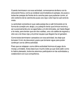 Cuando terminaron con esa actividad, comenzamos de lleno con la 
educación física, como ya estaban acomodados en parejas, los puse a 
todas las parejas de frente de la cancha para que pudieran correr, al 
otro extremo de la cancha les puse una raya color roja la cual sería la 
meta. 
La actividad consistía en que cada pareja iba a salir brincando en la 
forma de conejito uno abajo y su pareja le tenía que brincar encima y 
así sucesivamente uno se agachaba y el otro brincaba, así hasta llegar 
a la meta, pero tenían que ser dos vueltas, una a la salida de regreso y 
otra vez a la línea roja y el primer equipo que llegara fue el ganador. 
Como todos terminaron cansados con esa actividad, los deje que 
tomaran 5 min de descansó y para que tomaran agua para poder 
continuar con la última actividad. 
Para que se relajaran como última actividad hicimos el juago de la 
monja y el diablo. Esta clase tuvo mucho éxito ya que todo salió como 
lo había planeado, todos los alumnos participaron en las actividades y 
colaboraron con sus compañeros. 
 