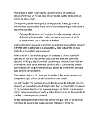 Al regresar al salón les pregunte las partes de la escuela que 
consideraron que un riesgo para ellos y en las cuales colocarían un 
letrero de prevención. 
Como pro siguiente los organice en equipos de 5 esto, ya que se 
encontraban organizados les di las indicaciones para que realizaran ls 
siguiente actividad 
- Como ya hicimos un recorrido por toda la escuela y ustedes 
detectaron áreas en las cuales se puede poner un cartel de 
prevención eso es lo que van a realizar. 
Cuando todos los equipos terminaron de elaborar sus carteles pasaron 
al frente para mostrarnos lo que hicieron y para indicarnos en que 
parte de la escuela lo van a colocar. 
Antes de salir a la cancha a pegar los carteles la última actividad 
consiste en pasar a los salones para que mis alumnos como me 
dijeron a mí lo que significan loes carteles que realizaron también se 
los enseñen a los otros alumnos con esto me d cuenta si les quedo 
claro cuáles son las prevenciones que deben de tomar en la escuela 
para que no corran peligro. 
Cuando terminamos de pasar por todos las aulas, entonces si cada 
equipo se dirigió al sitio en el cual colocaría su cartel. 
Las actividades me gustaron mucho desde antes de aplicarla con mis 
alumnos ya que además de trabajar ellos iban a conocer las cosas que 
no de deben de hacer en las cuelas para que se dieran cuenta como 
corren peligro en cualquier parte y sobre todo de que se den cuenta de 
que las cosas se pueden prevenir. 
Todos participaron elaborando los carteles lo que fallo un poco fue el 
momento de pasar a las aulas, algunos hablaron y otros no. 
 