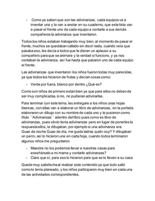 - Como ya saben que son las adivinanzas, cada equipos va a 
inventar una y la van a anotar en su cuaderno, que este lista van 
a pasar el frente uno de cada equipo a contarle a sus demás 
compañeros la adivinanza que inventaron. 
Todos los niños estaban trabajando muy bien, al momento de pasar el 
frente, muchos se quedaban callado sin decir nada, cuando veía que 
pasaba eso, les decía a todos que le dieran un aplauso a su 
compañero para que se animara y la verdad si funciono, y ya nos 
contaban la adivinanza, así fue hasta que pasaron uno de cada equipo 
el frente. 
Las adivinanzas que inventaron los niños fueron todas muy parecidas, 
ya que todos los hicieron de frutas y decían cosas como: 
- Verde por fuera, blanco por dentro ¿Qué es? 
Como son niños de primero están bien ya que para ellos no deben de 
ser muy complicadas, si no, no pudieran adivinarlas. 
Para terminar con este tema, les entregare a los niños unas hojas 
blancas, con ellas van a elaborar un libro de adivinanzas, en la portada 
elaboraron un dibujo con su nombre de cada uno y le pusieron como 
título ´´Adivinanzas´´ adentro del libro pues como es libro de 
adivinanzas, pues obvio tenia adivinanzas pero en lugar de ponerles la 
respuesta ellos, la dibujaban, por ejemplo si una adivinanza era: 
Guao de noche Guao de día, me gusta ladras quién soy? Y dibujaban 
un perro, así lo hicieron una en cada hoja, cuando todos terminaron 
algunos niños me preguntaron 
- Maestra no los podemos llevar a nuestras casas para 
enseñárselo a mi mama y contarle adivinanzas? 
- Claro que sí, para eso lo hicieron para que se lo lleven a su casa 
Quede muy satisfecha al realizar este contenido ya que todo salió 
como lo tenía planeado, y los niños participaron muy bien en cada una 
de las actividades correspondientes. 
 