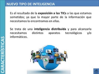 NUEVO TIPO DE INTELIGENCIA
Es el resultado de la exposición a las TICs a las que estamos
sometidos; ya que la mayor parte de la información que
necesitamos la encontramos en ellas.
Se trata de una inteligencia distribuida y para alcanzarla
necesitamos distintos aparatos tecnológicos y/o
informáticos.
CARACTERÍSTICAS
 