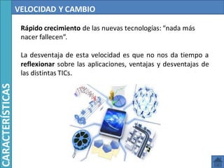 VELOCIDAD Y CAMBIO
Rápido crecimiento de las nuevas tecnologías: “nada más
nacer fallecen”.
La desventaja de esta velocidad es que no nos da tiempo a
reflexionar sobre las aplicaciones, ventajas y desventajas de
las distintas TICs.
CARACTERÍSTICAS
 