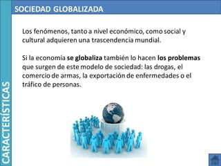 SOCIEDAD GLOBALIZADA
Los fenómenos, tanto a nivel económico, como social y
cultural adquieren una trascendencia mundial.
Si la economía se globaliza también lo hacen los problemas
que surgen de este modelo de sociedad: las drogas, el
comercio de armas, la exportación de enfermedades o el
tráfico de personas.
CARACTERÍSTICAS
 