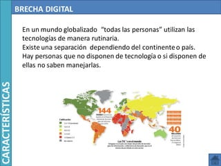 BRECHA DIGITAL
En un mundo globalizado “todas las personas” utilizan las
tecnologías de manera rutinaria.
Existe una separación dependiendo del continenteo país.
Hay personas que no disponen de tecnología o si disponen de
ellas no saben manejarlas.
CARACTERÍSTICAS
 
