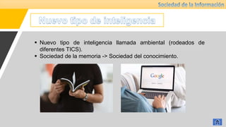  Nuevo tipo de inteligencia llamada ambiental (rodeados de
diferentes TICS).
 Sociedad de la memoria -> Sociedad del conocimiento.
 