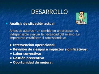 DESARROLLO Análisis de situación actual Antes de autorizar un cambio en un proceso, es indispensable evaluar la necesidad del mismo. Es importante establecer si corresponde a: • Intervención operacional:   •  Revisión de riesgos e impactos significativos: •  Labor correctiva:   •  Gestión preventiva   •  Oportunidad de mejora:   