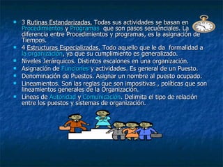 3  Rutinas Estandarizadas.  Todas sus actividades se basan en  Procedimientos  y  Programas   que son pasos secuénciales. La diferencia entre Procedimientos y programas, es la asignación de Tiempos. 4  Estructuras Especializadas.  Todo aquello que le da  formalidad a  la organización , ya que su cumplimiento es generalizado. Niveles Jerárquicos. Distintos escalones en una organización.  Asignación de  Funciones  y actividades. Es general de un Puesto. Denominación de Puestos. Asignar un nombre al puesto ocupado.  Lineamientos. Son las reglas que son impositivas , políticas que son lineamientos generales de la Organización.  Líneas de  Autoridad  y  Comunicación . Delimita el tipo de relación entre los puestos y sistemas de organización.  
