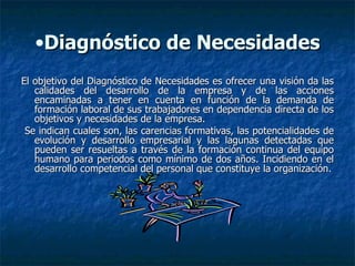 Diagnóstico de Necesidades El objetivo del Diagnóstico de Necesidades es ofrecer una visión da las calidades del desarrollo de la empresa y de las acciones encaminadas a tener en cuenta en función de la demanda de formación laboral de sus trabajadores en dependencia directa de los objetivos y necesidades de la empresa. Se indican cuales son, las carencias formativas, las potencialidades de evolución y desarrollo empresarial y las lagunas detectadas que pueden ser resueltas a través de la formación continua del equipo humano para periodos como mínimo de dos años. Incidiendo en el desarrollo competencial del personal que constituye la organización. 