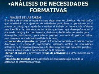 ANÁLISIS DE NECESIDADES FORMATIVAS ANÁLISIS DE LAS TAREAS El análisis de la tarea es necesario para determinar los objetivos  de instrucción que se referirán a la ejecución de actividades particulares y operaciones en el puesto de trabajo que ayudarán a realizar el trabajo de manera más eficiente para identificar la naturaleza de las tareas que tienen que desempeñarse en el puesto de trabajo y los conocimientos, destrezas y habilidades necesarias para desempeñar esas tareas,  para esto se propone  una serie de pasos a realizar para completar una adecuado análisis de la tarea; comprender el puesto : recogiendo información mediante entrevistas con los directivos y el equipo de coordinación, utilizando análisis de necesidades anteriores de la propia organización o de otras empresas que presenten puestos similares, o bien acudir a documentación de la empresa. definir el puesto  y determinar el  tipo de actividad  que debe incluirse en el análisis. elección del método  para la detección de necesidades que permita la obtención de información precisa. 