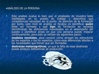ANÁLISIS DE LA PERSONA  Este análisis evalúa lo bien que el empleado de muestra tales habilidades en su puesto de trabajo y determina qué competencias necesitan ser el punto  de atención de la formación por tanto, este nivel de análisis se focaliza en identificar  quién  debe ser formado y qué  tipo  de formación se necesita identificando las deficiencias individuales en el desempeño del puesto o identificar áreas en que una persona puede mejorar continuamente, para esto se utilizan los siguientes pasos: modelos mentales , para conocer cómo atrasan las estructuras de los expertos y los no expertos; cómo esas diferencias afectan a las necesidades que tienen que ser formadas. destrezas metacognitivas , ya que la falta de esas destrezas puede producir deficiencias de producción. 