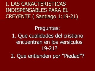 I. LAS CARACTERISTICAS INDISPENSABLES PARA EL CREYENTE ( Santiago 1:19-21) Preguntas: 1. Que cualidades del cristiano encuentran en los versiculos 19-21? 2. Que entienden por “Piedad”? 