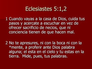 Eclesiastes 5:1,2 1 Cuando vayas a la casa de Dios, cuida tus pasos y acercate a escuchar en vez de ofrecer sacrificio de necios, que ni conciencia tienen de que hacen mal. 2 No te apresures, ni con la boca ni con la *mente, a proferir ante Dios palabra alguna; el esta en el cielo y tu estas en la tierra.  Mide, pues, tus palabras.  