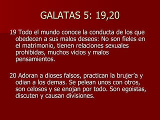 GALATAS 5: 19,20 19 Todo el mundo conoce la conducta de los que obedecen a sus malos deseos: No son fieles en el matrimonio, tienen relaciones sexuales prohibidas, muchos vicios y malos pensamientos. 20 Adoran a dioses falsos, practican la brujer’a y odian a los demas. Se pelean unos con otros, son celosos y se enojan por todo. Son egoistas, discuten y causan divisiones. 