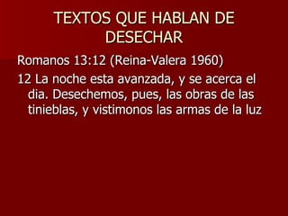 TEXTOS QUE HABLAN DE DESECHAR Romanos 13:12 (Reina-Valera 1960) 12 La noche esta avanzada, y se acerca el dia. Desechemos, pues, las obras de las tinieblas, y vistimonos las armas de la luz 