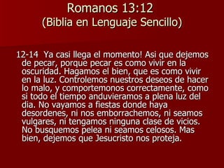 Romanos 13:12  (Biblia en Lenguaje Sencillo) 12-14  Ya casi llega el momento! Asi que dejemos de pecar, porque pecar es como vivir en la oscuridad. Hagamos el bien, que es como vivir en la luz. Controlemos nuestros deseos de hacer lo malo, y comportemonos correctamente, como si todo el tiempo anduvieramos a plena luz del dia. No vayamos a fiestas donde haya desordenes, ni nos emborrachemos, ni seamos vulgares, ni tengamos ninguna clase de vicios. No busquemos pelea ni seamos celosos. Mas bien, dejemos que Jesucristo nos proteja. 