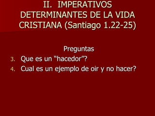 II.  IMPERATIVOS DETERMINANTES DE LA VIDA CRISTIANA (Santiago 1.22-25) Preguntas Que es un “hacedor”? Cual es un ejemplo de oir y no hacer? 