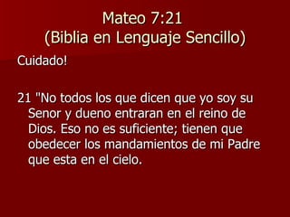 Mateo 7:21  (Biblia en Lenguaje Sencillo) Cuidado! 21 "No todos los que dicen que yo soy su Senor y dueno entraran en el reino de Dios. Eso no es suficiente; tienen que obedecer los mandamientos de mi Padre que esta en el cielo. 