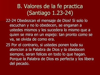 B. Valores de la fe practica (Santiago 1.23-24) 22-24 Obedezcan el mensaje de Dios! Si solo lo escuchan y no lo obedecen, se enganan a ustedes mismos y les sucedera lo mismo que a quien se mira en un espejo: tan pronto como se va, se olvida de como era. 25 Por el contrario, si ustedes ponen toda su atencion a la Palabra de Dios y la obedecen siempre, seran felices en todo lo que hagan. Porque la Palabra de Dios es perfecta y los libera del pecado. 