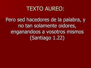 TEXTO AUREO: Pero sed hacedores de la palabra, y no tan solamente oidores, enganandoos a vosotros mismos (Santiago 1.22) 