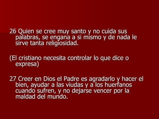 26 Quien se cree muy santo y no cuida sus palabras, se engana a si mismo y de nada le sirve tanta religiosidad. (El cristiano necesita controlar lo que dice o expresa) 27 Creer en Dios el Padre es agradarlo y hacer el bien, ayudar a las viudas y a los huerfanos cuando sufren, y no dejarse vencer por la maldad del mundo. 