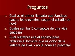 Preguntas Cual es el primer llamado que Santiago hace a los creyentes, segun el estudio de hoy? Cuales son los 3 conceptos de una vida piadosa? Cual metafora usa el apostol para referirse al hombre que es oidor de la Palabra de Dios y no la pone en practica? 