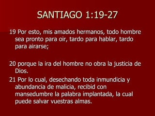 SANTIAGO 1:19-27 19 Por esto, mis amados hermanos, todo hombre sea pronto para oir, tardo para hablar, tardo para airarse; 20 porque la ira del hombre no obra la justicia de Dios. 21 Por lo cual, desechando toda inmundicia y abundancia de malicia, recibid con mansedumbre la palabra implantada, la cual puede salvar vuestras almas. 