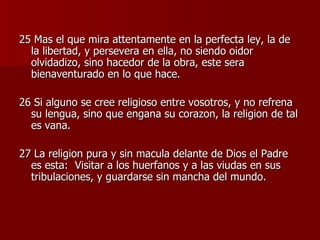25 Mas el que mira attentamente en la perfecta ley, la de la libertad, y persevera en ella, no siendo oidor olvidadizo, sino hacedor de la obra, este sera bienaventurado en lo que hace. 26 Si alguno se cree religioso entre vosotros, y no refrena su lengua, sino que engana su corazon, la religion de tal es vana. 27 La religion pura y sin macula delante de Dios el Padre es esta:  Visitar a los huerfanos y a las viudas en sus tribulaciones, y guardarse sin mancha del mundo. 