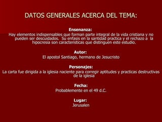 DATOS GENERALES ACERCA DEL TEMA: Ensenanza:  Hay elementos indispensables que forman parte integral de la vida cristiana y no pueden ser descuidados.  Su enfasis en la santidad practica y el rechazo a  la hipocresia son caracteristicas que distinguen este estudio. Autor:  El apostol Santiago, hermano de Jesucristo Personajes: La carta fue dirigida a la iglesia naciente para corregir aptitudes y practicas destructivas de la iglesia Fecha: Probablemente en el 49 d.C. Lugar:   Jerusalen 