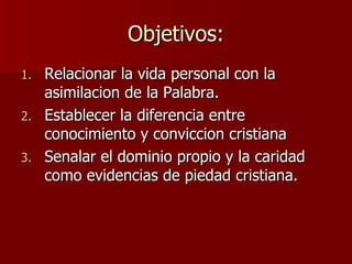 Objetivos: Relacionar la vida personal con la asimilacion de la Palabra. Establecer la diferencia entre conocimiento y conviccion cristiana Senalar el dominio propio y la caridad como evidencias de piedad cristiana. 