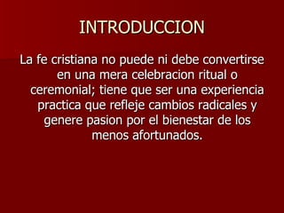 INTRODUCCION La fe cristiana no puede ni debe convertirse en una mera celebracion ritual o ceremonial; tiene que ser una experiencia practica que refleje cambios radicales y genere pasion por el bienestar de los menos afortunados. 
