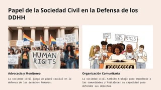 Papel de la Sociedad Civil en la Defensa de los
DDHH
Advocacia y Monitoreo
La sociedad civil juega un papel crucial en la
defensa de los derechos humanos.
Organización Comunitaria
La sociedad civil también trabaja para empoderar a
las comunidades y fortalecer su capacidad para
defender sus derechos.
 