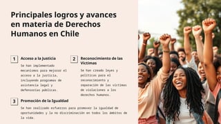 Principales logros y avances
en materia de Derechos
Humanos en Chile
1 Acceso a la Justicia
Se han implementado
mecanismos para mejorar el
acceso a la justicia,
incluyendo programas de
asistencia legal y
defensorías públicas.
2 Reconocimiento de las
Víctimas
Se han creado leyes y
políticas para el
reconocimiento y
reparación de las víctimas
de violaciones a los
derechos humanos.
3 Promoción de la Igualdad
Se han realizado esfuerzos para promover la igualdad de
oportunidades y la no discriminación en todos los ámbitos de
la vida.
 