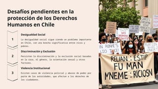 Desafíos pendientes en la
protección de los Derechos
Humanos en Chile
Desigualdad Social
La desigualdad social sigue siendo un problema importante
en Chile, con una brecha significativa entre ricos y
pobres.
Discriminación y Exclusión
Persisten la discriminación y la exclusión social basadas
en la raza, el género, la orientación sexual y otros
factores.
Violencia Institucional
Existen casos de violencia policial y abusos de poder por
parte de las autoridades, que afectan a los derechos de
los ciudadanos.
 