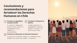 Conclusiones y
recomendaciones para
fortalecer los Derechos
Humanos en Chile
1 Promover la Igualdad y
la Justicia Social
Es necesario implementar
políticas para reducir la
desigualdad social y
combatir la
discriminación.
2 Fortalecer el Sistema de
Justicia
Se debe garantizar la
independencia judicial y
mejorar el acceso a la
justicia para todos.
3 Promover la Educación en Derechos Humanos
La educación en derechos humanos es fundamental para
promover una cultura de respeto y tolerancia.
 