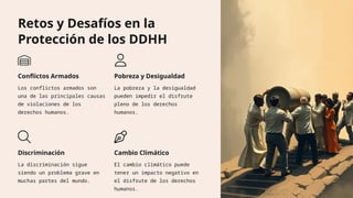 Retos y Desafíos en la
Protección de los DDHH
Conflictos Armados
Los conflictos armados son
una de las principales causas
de violaciones de los
derechos humanos.
Pobreza y Desigualdad
La pobreza y la desigualdad
pueden impedir el disfrute
pleno de los derechos
humanos.
Discriminación
La discriminación sigue
siendo un problema grave en
muchas partes del mundo.
Cambio Climático
El cambio climático puede
tener un impacto negativo en
el disfrute de los derechos
humanos.
 