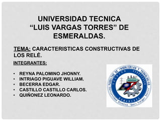 UNIVERSIDAD TECNICA
“LUIS VARGAS TORRES” DE
ESMERALDAS.
TEMA: CARACTERISTICAS CONSTRUCTIVAS DE
LOS RELÉ.
INTEGRANTES:
• REYNA PALOMINO JHONNY.
• INTRIAGO PIGUAVE WILLIAM.
• BECERRA EDGAR.
• CASTILLO CASTILLO CARLOS.
• QUIÑONEZ LEONARDO.
 