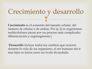 Crecimiento y desarrollo 
 
Crecimiento es el aumento del tamaño celular, del 
número de células o de ambas. Por ej. (Los organismos 
multicelulares pasan por un proceso más complicado: 
diferenciación y organogénesis.) 
Desarrollo incluye todos los cambios que ocurren 
durante la vida de un organismo, el ser humano sin ir 
mas lejos se inicia como un óvulo fecundado. 
 