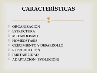 CARACTERÍSTICAS 
 
 ORGANIZACIÓN 
 ESTRUCTURA 
 METABOLISMO 
 HOMEOSTASIS 
 CRECIMIENTO Y DESARROLLO 
 REPRODUCCIÓN 
 IRRITABILIDAD 
 ADAPTACION (EVOLUCIÓN) 
 