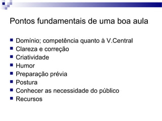 Pontos fundamentais de uma boa aula
 Domínio; competência quanto à V.Central
 Clareza e correção
 Criatividade
 Humor
 Preparação prévia
 Postura
 Conhecer as necessidade do público
 Recursos
 